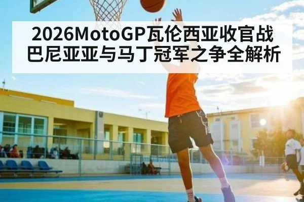 2026MotoGP瓦伦西亚收官战 巴尼亚亚与马丁冠军之争全解析